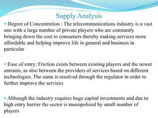  Degree of Concentration : The telecommunications industry is a vast
one with a large number of private players who are constantly
bringing down the cost to consumers thereby making services more
affordable and helping improve life in general and business in
particular
 Ease of entry: Friction exists between existing players and the newer
entrants, as also between the providers of services based on different
technologies. The same is resolved through the regulator in order to
further improve the services
 Although the industry requires huge capital investments and due to
high entry barrier the sector is monopolized by small number of
players
 