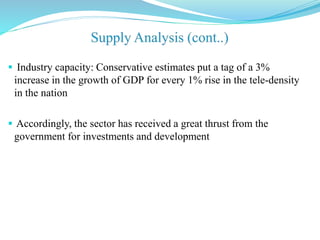  Industry capacity: Conservative estimates put a tag of a 3%
increase in the growth of GDP for every 1% rise in the tele-density
in the nation
 Accordingly, the sector has received a great thrust from the
government for investments and development
 