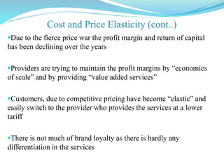 Due to the fierce price war the profit margin and return of capital
has been declining over the years
Providers are trying to maintain the profit margins by “economics
of scale” and by providing “value added services”
Customers, due to competitive pricing have become “elastic” and
easily switch to the provider who provides the services at a lower
tariff
There is not much of brand loyalty as there is hardly any
differentiation in the services
 