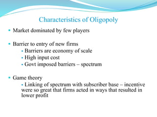  Market dominated by few players
 Barrier to entry of new firms
 Barriers are economy of scale
 High input cost
 Govt imposed barriers – spectrum
 Game theory
 Linking of spectrum with subscriber base – incentive
were so great that firms acted in ways that resulted in
lower profit
Characteristics of Oligopoly
 