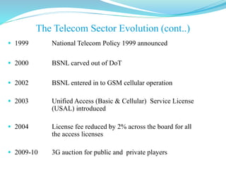  1999 National Telecom Policy 1999 announced
 2000 BSNL carved out of DoT
 2002 BSNL entered in to GSM cellular operation
 2003 Unified Access (Basic & Cellular) Service License
(USAL) introduced
 2004 License fee reduced by 2% across the board for all
the access licenses
 2009-10 3G auction for public and private players
The Telecom Sector Evolution (cont..)
 