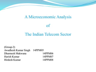 A Microeconomic Analysis
of
The Indian Telecom Sector
(Group-2)
Awadhesh Kumar Singh 14PPM05
Dharmesh Makwana 14PPM06
Harish Kumar 14PPM07
Hirdesh Kumar 14PPM08
 