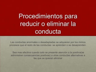 Procedimientos para
reducir o eliminar la
conducta
.
Las conductas anormales o desadaptadas se adquieren por los mimos
procesos que el resto de las conductas: se aprenden o se desaprenden.
Sea mas efectiva cuando solo se presente atención a la positiva(se
administren consecuencias positivas) a otras conductas alternativas a
las que se quieren eliminar

 