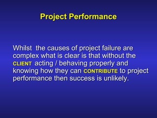 Whilst the causes of project failure areWhilst the causes of project failure are
complex what is clear is that without thecomplex what is clear is that without the
CLIENTCLIENT acting / behaving properly andacting / behaving properly and
knowing how they canknowing how they can CONTRIBUTECONTRIBUTE to projectto project
performance then success is unlikely.performance then success is unlikely.
Project PerformanceProject Performance
 