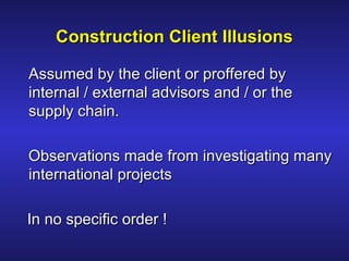Assumed by the client or proffered byAssumed by the client or proffered by
internal / external advisors and / or theinternal / external advisors and / or the
supply chain.supply chain.
Observations made from investigating manyObservations made from investigating many
international projectsinternational projects
In no specific order !In no specific order !
Construction Client IllusionsConstruction Client Illusions
 