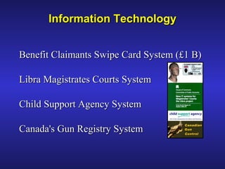 Benefit Claimants Swipe Card System (£1 B)Benefit Claimants Swipe Card System (£1 B)
Libra Magistrates Courts SystemLibra Magistrates Courts System
Child Support Agency SystemChild Support Agency System
Canada's Gun Registry SystemCanada's Gun Registry System
Information TechnologyInformation Technology
 