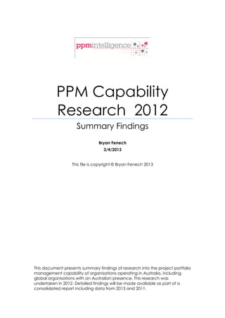 PPM Capability
           Research 2012
                     Summary Findings
                                Bryan Fenech
                                  3/4/2013


                  This file is copyright © Bryan Fenech 2013




This document presents summary findings of research into the project portfolio
management capability of organisations operating in Australia, including
global organisations with an Australian presence. This research was
undertaken in 2012. Detailed findings will be made available as part of a
consolidated report including data from 2013 and 2011.
 