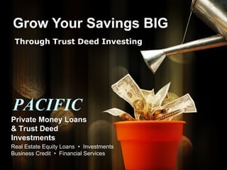 Grow Your Savings BIG Through Trust Deed Investing PACIFIC Private Money Loans & Trust Deed Investments Real Estate Equity Loans  •  Investments Business Credit  •  Financial Services 