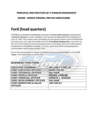 PRINCIPLES AND PRACTICES OF IT ENABLED MANGEMENT
(NAME: HARDIK VIRMANI, PRN NO:16030141008)
Ford (head quarters)
The Ford is an American multinational automaker and ford credit company headquartered
in,Dearborn,Michigan a suburb of Detroit. It was founded by Henry Ford and incorporated on
June 16, 1903. The company sells automobiles and commercial vehicles under the Ford brand
and most luxury cars under the Lincoln brand.The Ford World Headquarters, also known as
the Henry Ford II World Center and popularly known as the Glass House is the administrative
headquarters for Ford Motor Company, a 12-story, glass-faced office building designed to
accommodate a staff of approximately 3,000.
Ford is the second-largest U.S-based automaker preceded by General Motors and the fifth
largest in the world based on vehicle sales.
BUSINESS FUNCTIONS:
EXECUTIVE CHAIRMAN WILLIAM C FORD JR.
CHIEF EXECUTIVE OFFICER MARK FIELDS
CHIEF TECHNICAL OFFICER RAJ NAIR
CHIEF PEOPLE OFFICER FELICA .J FIELDS
CHIEF FINANCIAL OFFICER ROBERT L. SHANKS
CHIEF DEVELOPMENT OFFICER RAJ NAIR
CHIEF MARKETING & SALES
OFFICER
JIM FARLEY
 