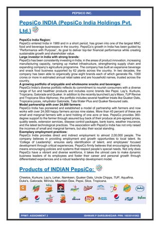 PPMIT- ASSIGNMENT 2 ISHWARI P SARSUBHEDAR- PRN: 16030141062
PEPSICO INC.
PepsiCo INDIA (PepsiCo India Holdings Pvt.
Ltd.)
PepsiCo India Region:
PepsiCo entered India in 1989 and in a short period, has grown into one of the largest MNC
food and beverage businesses in the country. PepsiCo’s growth in India has been guided by
“Performance with Purpose”, its goal to deliver top-tier financial performance while creating
sustainable growth and shareholder value.
Large investor in India with strong brands:
PepsiCo has been consistently investing in India, in the areas of product innovation, increasing
manufacturing capacity, ramping up market infrastructure, strengthening supply chain and
expanding company’s agriculture programme. The company has built an expansive beverage
and snack food business supported by 62 plants across the country. In two decades, the
company has been able to organically grow eight brands each of which generate Rs. 1000
crores or more in estimated annual retail sales and are household names, trusted across the
country.
A growing portfolio of enjoyable and wholesome snacks and beverages:
PepsiCo India’s diverse portfolio reflects its commitment to nourish consumers with a diverse
range of fun and healthier products and includes iconic brands like Pepsi, Lay’s, Kurkure,
Tropicana, Gatorade and Quaker. In addition to the recently launched Lay’s Maxx, 7UP Revive
and Tropicana Slice Alphonso, the portfolio includes several healthier treats like Quaker Oats,
Tropicana juices, rehydrator Gatorade, Tata Water Plus and Quaker flavoured oats.
Model partnership with over 24,000 farmers:
PepsiCo India has pioneered and established a model of partnership with farmers and now
works with over 24,000 happy farmers across nine states. More than 45 percent of these are
small and marginal farmers with a land holding of one acre or less. PepsiCo provides 360-
degree support to the farmer through assured buy back of their produce at pre-agreed prices,
quality seeds, extension services, disease control packages, bank loans, weather insurance,
and the latest technological practices. The association with PepsiCo India has not only raised
the incomes of small and marginal farmers, but also their social standing.
Exemplary employment practices:
PepsiCo India provides direct and indirect employment to almost 2,00,000 people. The
company believes in providing employment and growth opportunities to local talent. Its
‘College of Leadership’, ensures early identification of talent, and employees’ focused
development through critical experiences. PepsiCo firmly believes that encouraging diversity
means encouraging policies and systems that respect people’s special needs. Not only does
PepsiCo have a vibrant and diverse workforce, it takes the utmost care to make dynamic
business leaders of its employees and foster their career and personal growth through
differentiated experiences and a robust leadership development model.
Products of INDIAN PepsiCo:
Cheetos, Kurkure, Lay’s, Lehar, Namkeen, Quaker Oats, Uncle Chipps, 7UP, Aquafina,
Duke's, Gatorade, Mirinda, Mountain Dew, Pepsi, Slice, Tropicana.
 