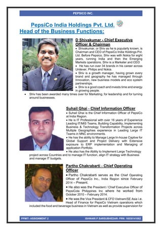 PPMIT- ASSIGNMENT 2 ISHWARI P SARSUBHEDAR- PRN: 16030141062
PEPSICO INC.
PepsiCo India Holdings Pvt. Ltd.
Head of the Business Functions:
D Shivakumar - Chief Executive
Officer & Chairman
 Shivakumar, or Shiv as he is popularly known, is
Chairman and CEO of PepsiCo India Holdings Pvt.
Ltd. Before Pepsico, Shiv was with Nokia for eight
years, running India and then the Emerging
Markets operations. Shiv is a Marketer and CEO
 He has run over 34 brands in his career across
Unilever, Philips and Nokia.
 Shiv is a growth manager, having grown every
brand and geography he has managed through
Innovation, new business models and eco system
partnerships.
 Shiv is a good coach and invests time and energy
in growing people.
 Shiv has been awarded many times over for Marketing, for leadership and for turning
around businesses.
Suhail Ghai - Chief Information Officer
 Suhail Ghai is the Chief Information Officer of PepsiCo
at India Region.
 He is IT Professional with over 16 years of Experience
Leading IT/MIS Teams, Building Capability, Implementing
Business & Technology Transformation Projects across
Multiple Geographies experience in Leading Large IT
Teams in MNC environments.
 He has the ability to Manage Large In-house Captive for
Global Support and Project Delivery with Extensive
exposure to ERP implementation and Managing of
application Portfolio.
 He also has the Ability to Implement Large Technology
project across Countries and to manage IT function, align IT strategy with Business
and manage IT budgets.
Partho Chakrabarti - Chief Operating
Officer
 Partho Chakrabarti serves as the Chief Operating
Officer of PepsiCo Inc., India Region since February
2014 – Present.
 He also was the President / Chief Executive Officer of
PepsiCola Philippines Inc where he worked from
October 2010 – February 2014.
 He was the Vice President & CFO Vietnam/SE Asia i.e.
Head of Finance for PepsiCo Vietnam operations which
included the food and beverage business in Vietnam as well as provide supervision for
 