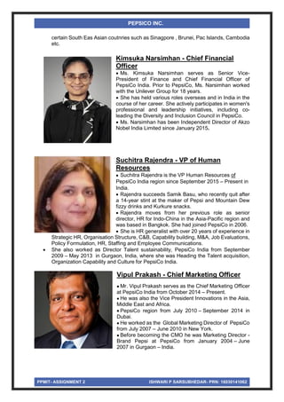 PPMIT- ASSIGNMENT 2 ISHWARI P SARSUBHEDAR- PRN: 16030141062
PEPSICO INC.
certain South Eas Asian coutnries such as Sinagpore , Brunei, Pac Islands, Cambodia
etc.
Kimsuka Narsimhan - Chief Financial
Officer
 Ms. Kimsuka Narsimhan serves as Senior Vice-
President of Finance and Chief Financial Officer of
PepsiCo India. Prior to PepsiCo, Ms. Narsimhan worked
with the Unilever Group for 18 years.
 She has held various roles overseas and in India in the
course of her career. She actively participates in women's
professional and leadership initiatives, including co-
leading the Diversity and Inclusion Council in PepsiCo.
 Ms. Narsimhan has been Independent Director of Akzo
Nobel India Limited since January 2015.
Suchitra Rajendra - VP of Human
Resources
 Suchitra Rajendra is the VP Human Resources of
PepsiCo India region since September 2015 – Present in
India.
 Rajendra succeeds Samik Basu, who recently quit after
a 14-year stint at the maker of Pepsi and Mountain Dew
fizzy drinks and Kurkure snacks.
 Rajendra moves from her previous role as senior
director, HR for Indo-China in the Asia-Pacific region and
was based in Bangkok. She had joined PepsiCo in 2006.
 She is HR generalist with over 20 years of experience in
Strategic HR, Organisation Structure, C&B, Capability building, M&A, Job Evaluations,
Policy Formulation, HR, Staffing and Employee Communications.
 She also worked as Director Talent sustainability, PepsiCo India from September
2009 – May 2013 in Gurgaon, India, where she was Heading the Talent acquisition,
Organization Capability and Culture for PepsiCo India.
Vipul Prakash - Chief Marketing Officer
 Mr. Vipul Prakash serves as the Chief Marketing Officer
at PepsiCo India from October 2014 – Present.
 He was also the Vice President Innovations in the Asia,
Middle East and Africa.
 PepsiCo region from July 2010 – September 2014 in
Dubai.
 He worked as the Global Marketing Director of PepsiCo
from July 2007 – June 2010 in New York.
 Before becoming the CMO he was Marketing Director -
Brand Pepsi at PepsiCo from January 2004 – June
2007 in Gurgaon – India.
 