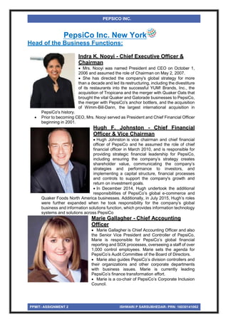 PPMIT- ASSIGNMENT 2 ISHWARI P SARSUBHEDAR- PRN: 16030141062
PEPSICO INC.
PepsiCo Inc. New York
Head of the Business Functions:
Indra K. Nooyi - Chief Executive Officer &
Chairman
 Mrs. Nooyi was named President and CEO on October 1,
2006 and assumed the role of Chairman on May 2, 2007.
 She has directed the company's global strategy for more
than a decade and led its restructuring, including the divestiture
of its restaurants into the successful YUM! Brands, Inc., the
acquisition of Tropicana and the merger with Quaker Oats that
brought the vital Quaker and Gatorade businesses to PepsiCo,
the merger with PepsiCo's anchor bottlers, and the acquisition
of Wimm-Bill-Dann, the largest international acquisition in
PepsiCo's history.
 Prior to becoming CEO, Mrs. Nooyi served as President and Chief Financial Officer
beginning in 2001.
Hugh F. Johnston - Chief Financial
Officer & Vice Chairman
 Hugh Johnston is vice chairman and chief financial
officer of PepsiCo and he assumed the role of chief
financial officer in March 2010, and is responsible for
providing strategic financial leadership for PepsiCo,
including ensuring the company’s strategy creates
shareholder value, communicating the company’s
strategies and performance to investors, and
implementing a capital structure, financial processes
and controls to support the company's growth and
return on investment goals.
 In December 2014, Hugh undertook the additional
responsibilities of PepsiCo’s global e-commerce and
Quaker Foods North America businesses. Additionally, in July 2015, Hugh’s roles
were further expanded when he took responsibility for the company’s global
business and information solutions function, which provides information technology
systems and solutions across PepsiCo
Marie Gallagher - Chief Accounting
Officer
 Marie Gallagher is Chief Accounting Officer and also
the Senior Vice President and Controller of PepsiCo,
Marie is responsible for PepsiCo’s global financial
reporting and SOX processes, overseeing a staff of over
1,000 control employees. Marie sets the agenda for
PepsiCo’s Audit Committee of the Board of Directors.
 Marie also guides PepsiCo’s division controllers and
their organizations and other corporate departments
with business issues. Marie is currently leading
PepsiCo’s finance transformation effort.
 Marie is a co-chair of PepsiCo’s Corporate Inclusion
Council.
 