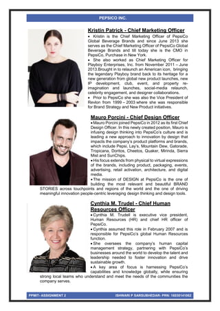 PPMIT- ASSIGNMENT 2 ISHWARI P SARSUBHEDAR- PRN: 16030141062
PEPSICO INC.
Kristin Patrick - Chief Marketing Officer
 Kristin is the Chief Marketing Officer of PepsiCo
Global Beverage Brands and since June 2013 she
serves as the Chief Marketing Officer of PepsiCo Global
Beverage Brands and till today she is the CMO in
PepsiCo, Purchase in New York.
 She also worked as Chief Marketing Officer for
Playboy Enterprises, Inc. from November 2011 – June
2013.Brought in to relaunch an American icon, bringing
the legendary Playboy brand back to its heritage for a
new generation from global new product launches, new
IP development, club, event, and property re-
imagination and launches, social-media relaunch,
celebrity engagement, and designer collaborations.
 Prior to PepsiCo she was also the Vice President of
Revlon from 1999 – 2003 where she was responsible
for Brand Strategy and New Product initiatives.
Mauro Porcini - Chief Design Officer
Mauro Porcini joined PepsiCo in 2012 as its first Chief
Design Officer. In this newly created position, Mauro is
infusing design thinking into PepsiCo’s culture and is
leading a new approach to innovation by design that
impacts the company’s product platforms and brands,
which include Pepsi, Lay’s, Mountain Dew, Gatorade,
Tropicana, Doritos, Cheetos, Quaker, Mirinda, Sierra
Mist and SunChips.
His focus extends from physical to virtual expressions
of the brands, including product, packaging, events,
advertising, retail activation, architecture, and digital
media.
The mission of DESIGN at PepsiCo is the one of
building the most relevant and beautiful BRAND
STORIES across touchpoints and regions of the world and the one of driving
meaningful innovation people-centric leveraging design thinking and design tools.
Cynthia M. Trudel - Chief Human
Resources Officer
 Cynthia M. Trudell is executive vice president,
Human Resources (HR) and chief HR officer of
PepsiCo.
 Cynthia assumed this role in February 2007 and is
responsible for PepsiCo’s global Human Resources
function.
 She oversees the company’s human capital
management strategy, partnering with PepsiCo’s
businesses around the world to develop the talent and
leadership needed to foster innovation and drive
sustainable growth.
 A key area of focus is harnessing PepsiCo’s
capabilities and knowledge globally, while ensuring
strong local teams who understand and meet the needs of the communities the
company serves.
 