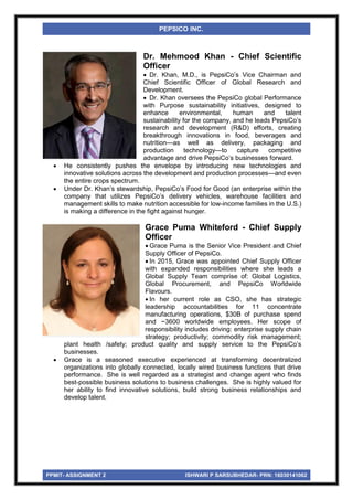 PPMIT- ASSIGNMENT 2 ISHWARI P SARSUBHEDAR- PRN: 16030141062
PEPSICO INC.
Dr. Mehmood Khan - Chief Scientific
Officer
 Dr. Khan, M.D., is PepsiCo’s Vice Chairman and
Chief Scientific Officer of Global Research and
Development.
 Dr. Khan oversees the PepsiCo global Performance
with Purpose sustainability initiatives, designed to
enhance environmental, human and talent
sustainability for the company, and he leads PepsiCo’s
research and development (R&D) efforts, creating
breakthrough innovations in food, beverages and
nutrition—as well as delivery, packaging and
production technology—to capture competitive
advantage and drive PepsiCo’s businesses forward.
 He consistently pushes the envelope by introducing new technologies and
innovative solutions across the development and production processes—and even
the entire crops spectrum.
 Under Dr. Khan’s stewardship, PepsiCo’s Food for Good (an enterprise within the
company that utilizes PepsiCo’s delivery vehicles, warehouse facilities and
management skills to make nutrition accessible for low-income families in the U.S.)
is making a difference in the fight against hunger.
Grace Puma Whiteford - Chief Supply
Officer
 Grace Puma is the Senior Vice President and Chief
Supply Officer of PepsiCo.
 In 2015, Grace was appointed Chief Supply Officer
with expanded responsibilities where she leads a
Global Supply Team comprise of: Global Logistics,
Global Procurement, and PepsiCo Worldwide
Flavours.
 In her current role as CSO, she has strategic
leadership accountabilities for 11 concentrate
manufacturing operations, $30B of purchase spend
and ~3600 worldwide employees. Her scope of
responsibility includes driving: enterprise supply chain
strategy; productivity; commodity risk management;
plant health /safety; product quality and supply service to the PepsiCo’s
businesses.
 Grace is a seasoned executive experienced at transforming decentralized
organizations into globally connected, locally wired business functions that drive
performance. She is well regarded as a strategist and change agent who finds
best-possible business solutions to business challenges. She is highly valued for
her ability to find innovative solutions, build strong business relationships and
develop talent.
 