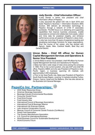 PPMIT- ASSIGNMENT 2 ISHWARI P SARSUBHEDAR- PRN: 16030141062
PEPSICO INC.
Jody Davids - Chief Information Officer:
 Jody Davids is senior vice president and chief
information officer of PepsiCo.
 Jody assumed the global CIO role in April 2016 and
leads PepsiCo’s Business + Information Solutions (BIS)
function. BIS delivers all information technology to
PepsiCo through a network of 3,700 IT associates
worldwide. The BIS focus is on delivering and supporting
capabilities that improve business processes, enable
associates to connect and collaborate more easily, collect
and mine data for analytical insights, and enhance
performance across all aspects of PepsiCo’s value chain.
 Jody has more than 30 years of experience leading and
developing technology functions for large organizations.
Over the course of her career, she has worked with
Agrium, Apple, Nike, Cardinal Health, Best Buy and
General Electric.
Umran Beba - Chief HR officer for Human
Capital Management Services and Operations &
Senior Vice President
 Umran Beba is senior vice president, chief HR officer for Human
Capital Management Services and Operations for PepsiCo.
 Beba has held a wide range of roles since joining the company
in 1994. Prior to her current position, she was SVP and chief HR
office, PepsiCo AMEA and she was President of PepsiCo’s Asia-
Pacific region, a business spanning 25 markets with
approximately 4,400 employees.
 Prior to her Asia-Pacific role, Beba was President of PepsiCo's
South East Europe Region, covering 14 markets including Turkey,
Greece, Cyprus, Israel and the Balkans. She has also served as
the Business Unit General Manager.
PepsiCo Inc. Partnerships:
 2030 Water Resources Group
 American Beverage Association
 Beverage Industry Environmental Roundtable
 Consumer Goods Forum
 Food Drink Europe
 Food Industry Asia
 International Council of Beverage Associations
 International Food & Beverage Alliance
 International Life Sciences Institute
 Latin America Conservation Council
 Mexican Council of Consumer Goods Products (ConMexico)
 Snack Food Association
 The Grocery Manufacturers Association
 U.S. Council for International Business
 World Business Council for Sustainable Development
 World Economic Forum
 