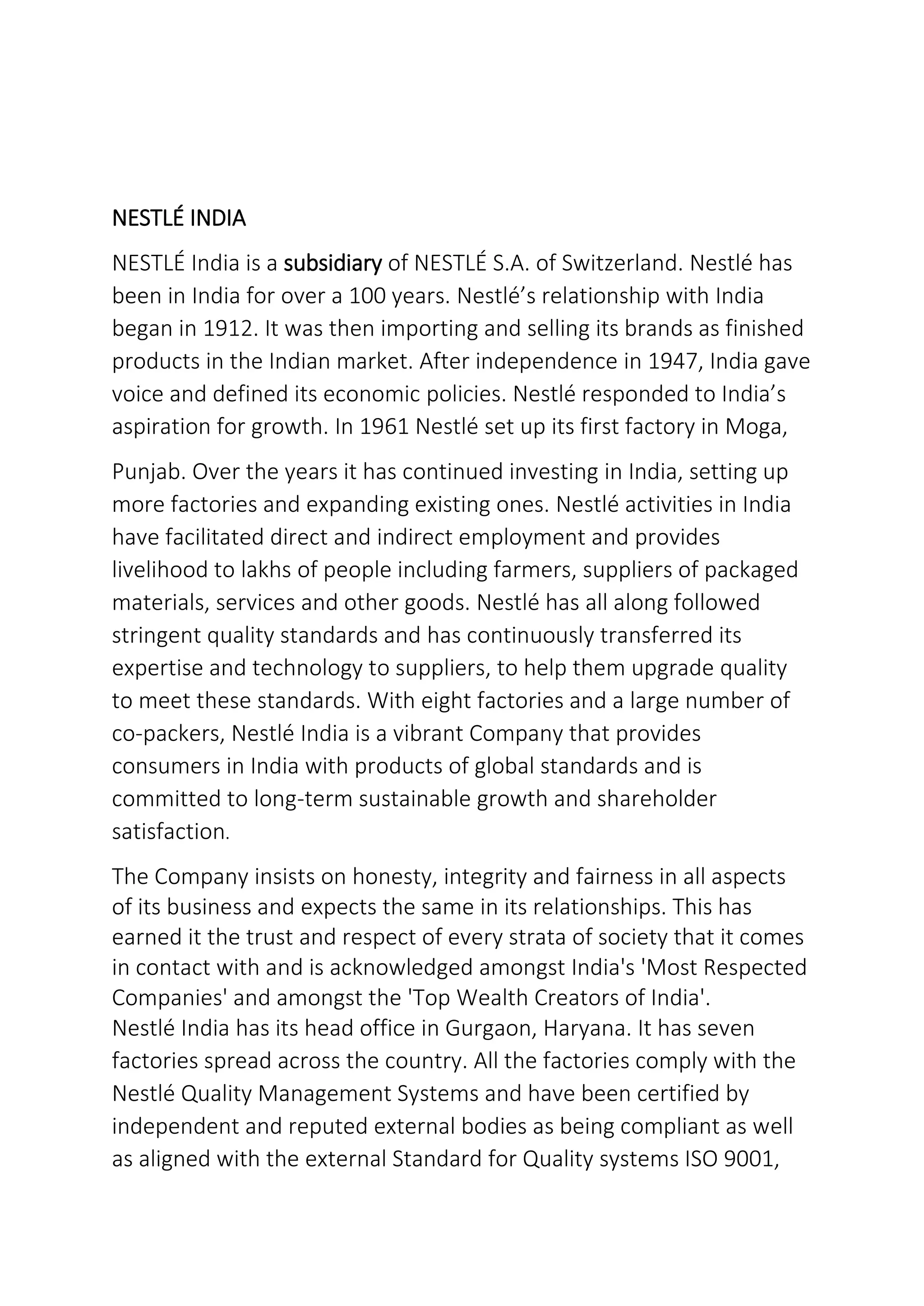 NESTLÉ INDIA
NESTLÉ India is a subsidiary of NESTLÉ S.A. of Switzerland. Nestlé has
been in India for over a 100 years. Nestlé’s relationship with India
began in 1912. It was then importing and selling its brands as finished
products in the Indian market. After independence in 1947, India gave
voice and defined its economic policies. Nestlé responded to India’s
aspiration for growth. In 1961 Nestlé set up its first factory in Moga,
Punjab. Over the years it has continued investing in India, setting up
more factories and expanding existing ones. Nestlé activities in India
have facilitated direct and indirect employment and provides
livelihood to lakhs of people including farmers, suppliers of packaged
materials, services and other goods. Nestlé has all along followed
stringent quality standards and has continuously transferred its
expertise and technology to suppliers, to help them upgrade quality
to meet these standards. With eight factories and a large number of
co-packers, Nestlé India is a vibrant Company that provides
consumers in India with products of global standards and is
committed to long-term sustainable growth and shareholder
satisfaction.
The Company insists on honesty, integrity and fairness in all aspects
of its business and expects the same in its relationships. This has
earned it the trust and respect of every strata of society that it comes
in contact with and is acknowledged amongst India's 'Most Respected
Companies' and amongst the 'Top Wealth Creators of India'.
Nestlé India has its head office in Gurgaon, Haryana. It has seven
factories spread across the country. All the factories comply with the
Nestlé Quality Management Systems and have been certified by
independent and reputed external bodies as being compliant as well
as aligned with the external Standard for Quality systems ISO 9001,
 