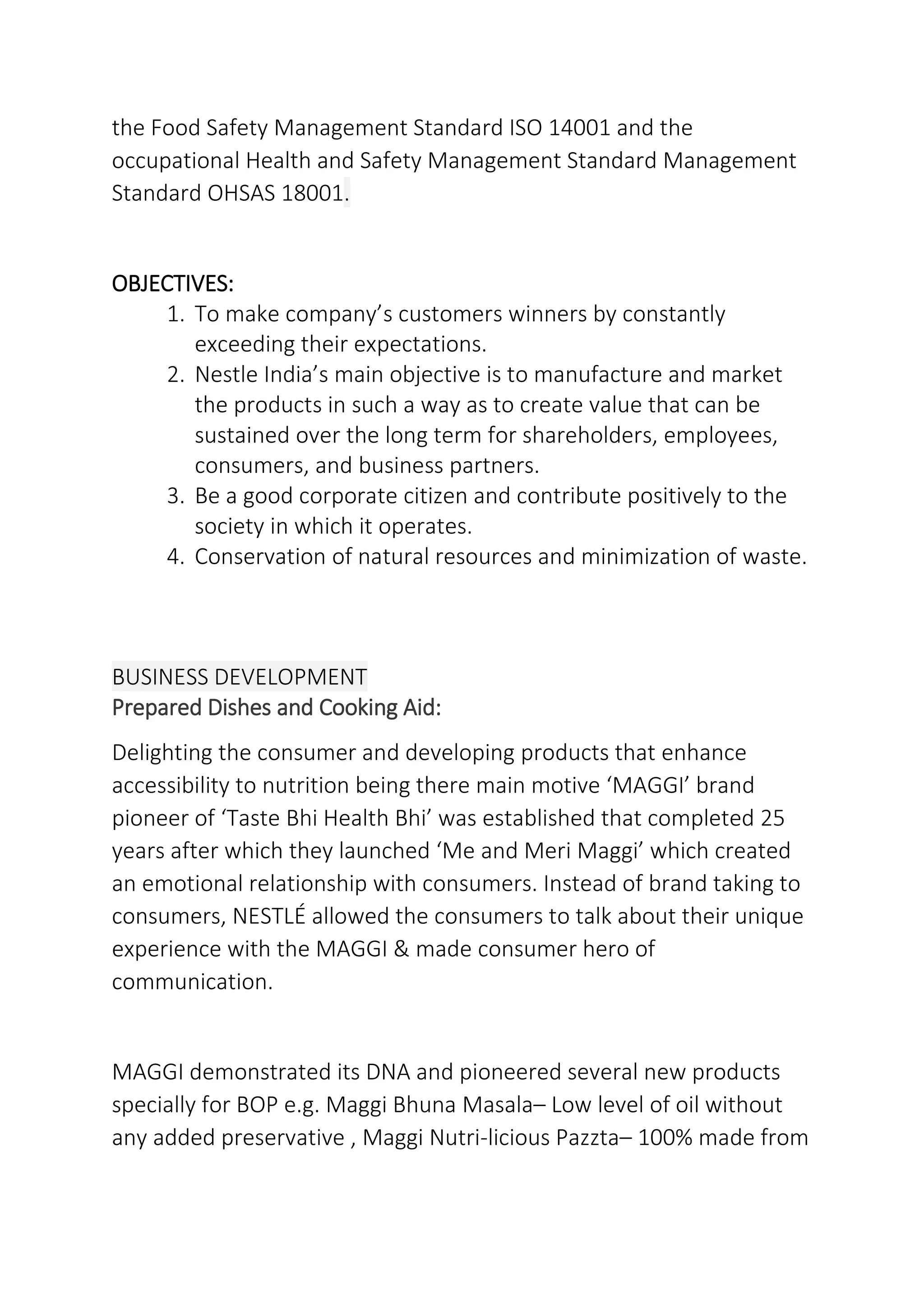 the Food Safety Management Standard ISO 14001 and the
occupational Health and Safety Management Standard Management
Standard OHSAS 18001.
OBJECTIVES:
1. To make company’s customers winners by constantly
exceeding their expectations.
2. Nestle India’s main objective is to manufacture and market
the products in such a way as to create value that can be
sustained over the long term for shareholders, employees,
consumers, and business partners.
3. Be a good corporate citizen and contribute positively to the
society in which it operates.
4. Conservation of natural resources and minimization of waste.
BUSINESS DEVELOPMENT
Prepared Dishes and Cooking Aid:
Delighting the consumer and developing products that enhance
accessibility to nutrition being there main motive ‘MAGGI’ brand
pioneer of ‘Taste Bhi Health Bhi’ was established that completed 25
years after which they launched ‘Me and Meri Maggi’ which created
an emotional relationship with consumers. Instead of brand taking to
consumers, NESTLÉ allowed the consumers to talk about their unique
experience with the MAGGI & made consumer hero of
communication.
MAGGI demonstrated its DNA and pioneered several new products
specially for BOP e.g. Maggi Bhuna Masala– Low level of oil without
any added preservative , Maggi Nutri-licious Pazzta– 100% made from
 