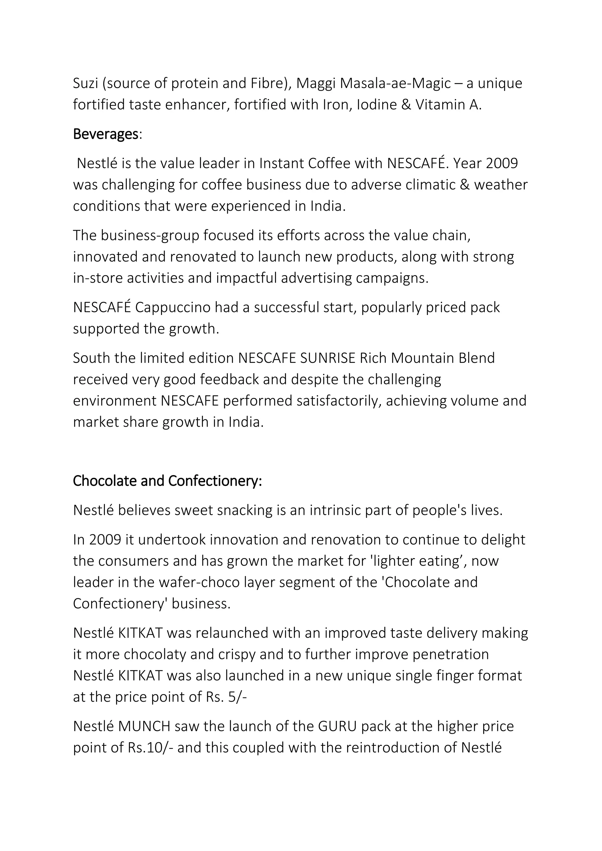 Suzi (source of protein and Fibre), Maggi Masala-ae-Magic – a unique
fortified taste enhancer, fortified with Iron, Iodine & Vitamin A.
Beverages:
Nestlé is the value leader in Instant Coffee with NESCAFÉ. Year 2009
was challenging for coffee business due to adverse climatic & weather
conditions that were experienced in India.
The business-group focused its efforts across the value chain,
innovated and renovated to launch new products, along with strong
in-store activities and impactful advertising campaigns.
NESCAFÉ Cappuccino had a successful start, popularly priced pack
supported the growth.
South the limited edition NESCAFE SUNRISE Rich Mountain Blend
received very good feedback and despite the challenging
environment NESCAFE performed satisfactorily, achieving volume and
market share growth in India.
Chocolate and Confectionery:
Nestlé believes sweet snacking is an intrinsic part of people's lives.
In 2009 it undertook innovation and renovation to continue to delight
the consumers and has grown the market for 'lighter eating’, now
leader in the wafer-choco layer segment of the 'Chocolate and
Confectionery' business.
Nestlé KITKAT was relaunched with an improved taste delivery making
it more chocolaty and crispy and to further improve penetration
Nestlé KITKAT was also launched in a new unique single finger format
at the price point of Rs. 5/-
Nestlé MUNCH saw the launch of the GURU pack at the higher price
point of Rs.10/- and this coupled with the reintroduction of Nestlé
 