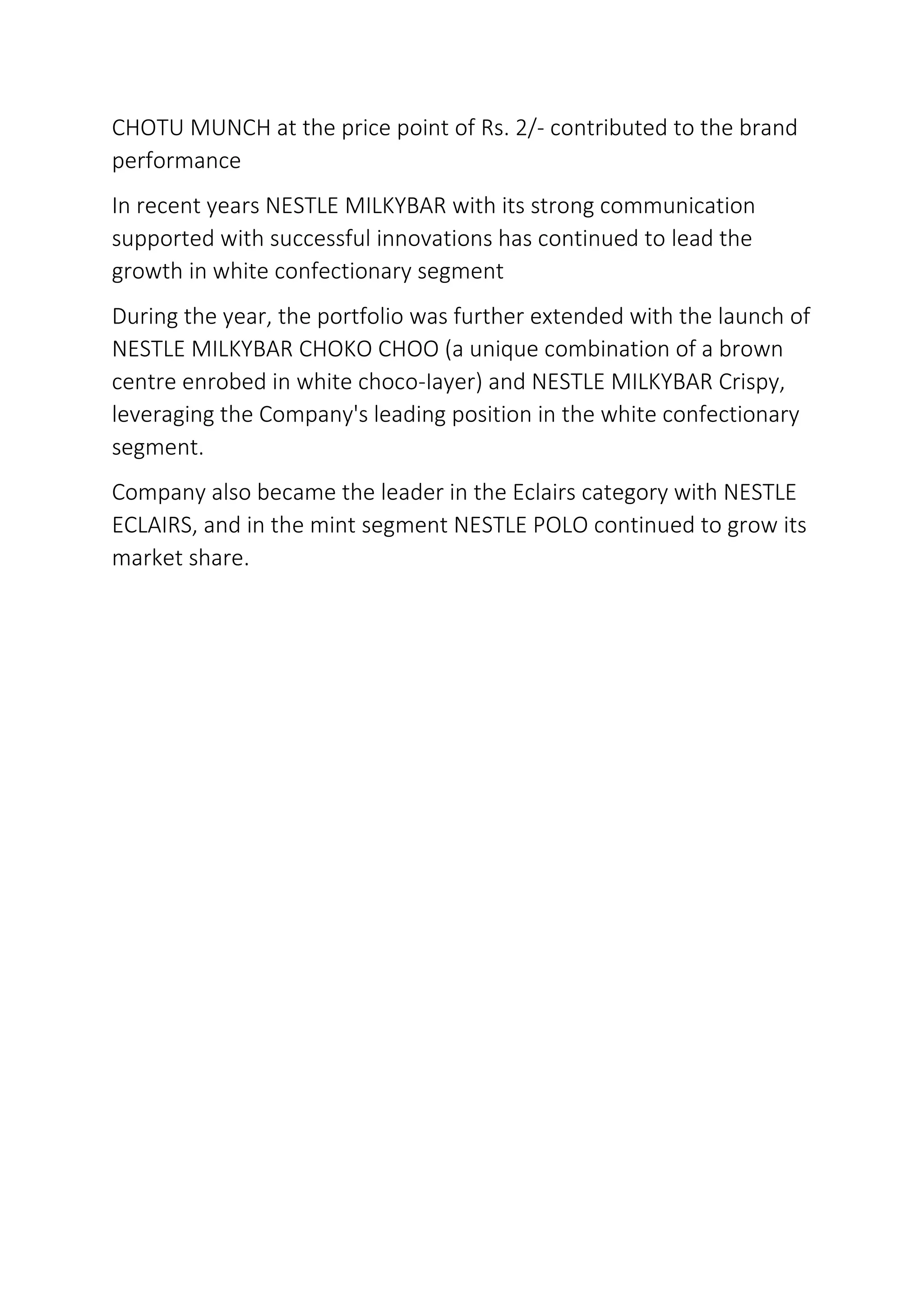 CHOTU MUNCH at the price point of Rs. 2/- contributed to the brand
performance
In recent years NESTLE MILKYBAR with its strong communication
supported with successful innovations has continued to lead the
growth in white confectionary segment
During the year, the portfolio was further extended with the launch of
NESTLE MILKYBAR CHOKO CHOO (a unique combination of a brown
centre enrobed in white choco-Iayer) and NESTLE MILKYBAR Crispy,
leveraging the Company's leading position in the white confectionary
segment.
Company also became the leader in the Eclairs category with NESTLE
ECLAIRS, and in the mint segment NESTLE POLO continued to grow its
market share.
 
