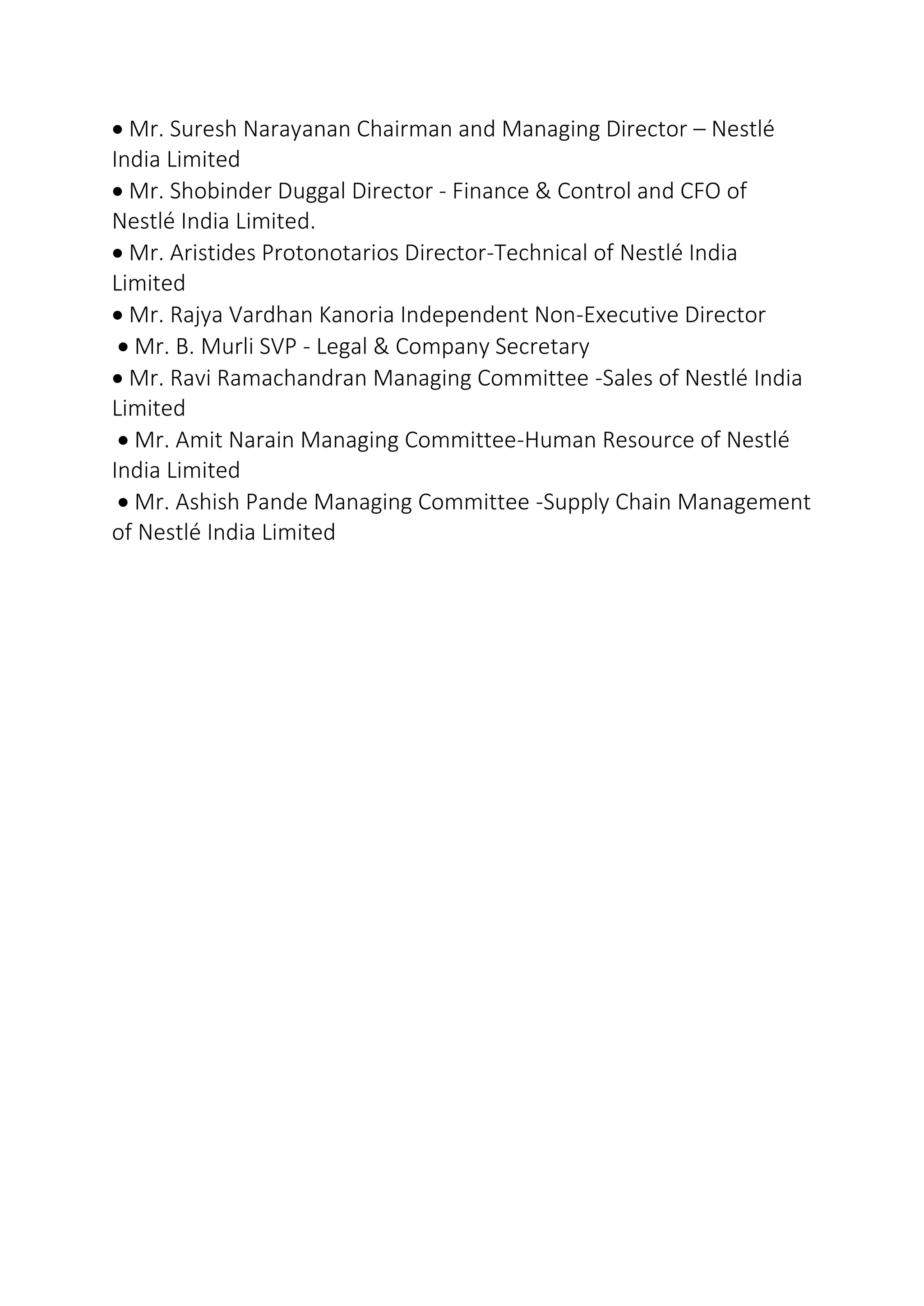  Mr. Suresh Narayanan Chairman and Managing Director – Nestlé
India Limited
 Mr. Shobinder Duggal Director - Finance & Control and CFO of
Nestlé India Limited.
 Mr. Aristides Protonotarios Director-Technical of Nestlé India
Limited
 Mr. Rajya Vardhan Kanoria Independent Non-Executive Director
 Mr. B. Murli SVP - Legal & Company Secretary
 Mr. Ravi Ramachandran Managing Committee -Sales of Nestlé India
Limited
 Mr. Amit Narain Managing Committee-Human Resource of Nestlé
India Limited
 Mr. Ashish Pande Managing Committee -Supply Chain Management
of Nestlé India Limited
 