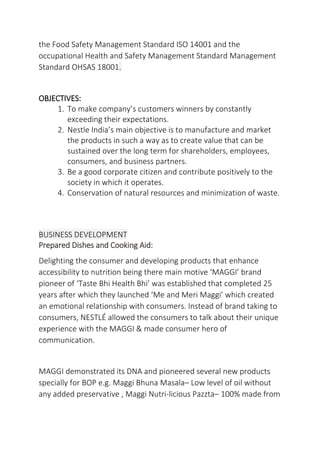 the Food Safety Management Standard ISO 14001 and the
occupational Health and Safety Management Standard Management
Standard OHSAS 18001.
OBJECTIVES:
1. To make company’s customers winners by constantly
exceeding their expectations.
2. Nestle India’s main objective is to manufacture and market
the products in such a way as to create value that can be
sustained over the long term for shareholders, employees,
consumers, and business partners.
3. Be a good corporate citizen and contribute positively to the
society in which it operates.
4. Conservation of natural resources and minimization of waste.
BUSINESS DEVELOPMENT
Prepared Dishes and Cooking Aid:
Delighting the consumer and developing products that enhance
accessibility to nutrition being there main motive ‘MAGGI’ brand
pioneer of ‘Taste Bhi Health Bhi’ was established that completed 25
years after which they launched ‘Me and Meri Maggi’ which created
an emotional relationship with consumers. Instead of brand taking to
consumers, NESTLÉ allowed the consumers to talk about their unique
experience with the MAGGI & made consumer hero of
communication.
MAGGI demonstrated its DNA and pioneered several new products
specially for BOP e.g. Maggi Bhuna Masala– Low level of oil without
any added preservative , Maggi Nutri-licious Pazzta– 100% made from
 