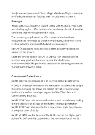 Suzi (source of protein and Fibre), Maggi Masala-ae-Magic – a unique
fortified taste enhancer, fortified with Iron, Iodine & Vitamin A.
Beverages:
Nestlé is the value leader in Instant Coffee with NESCAFÉ. Year 2009
was challenging for coffee business due to adverse climatic & weather
conditions that were experienced in India.
The business-group focused its efforts across the value chain,
innovated and renovated to launch new products, along with strong
in-store activities and impactful advertising campaigns.
NESCAFÉ Cappuccino had a successful start, popularly priced pack
supported the growth.
South the limited edition NESCAFE SUNRISE Rich Mountain Blend
received very good feedback and despite the challenging
environment NESCAFE performed satisfactorily, achieving volume and
market share growth in India.
Chocolate and Confectionery:
Nestlé believes sweet snacking is an intrinsic part of people's lives.
In 2009 it undertook innovation and renovation to continue to delight
the consumers and has grown the market for 'lighter eating’, now
leader in the wafer-choco layer segment of the 'Chocolate and
Confectionery' business.
Nestlé KITKAT was relaunched with an improved taste delivery making
it more chocolaty and crispy and to further improve penetration
Nestlé KITKAT was also launched in a new unique single finger format
at the price point of Rs. 5/-
Nestlé MUNCH saw the launch of the GURU pack at the higher price
point of Rs.10/- and this coupled with the reintroduction of Nestlé
 