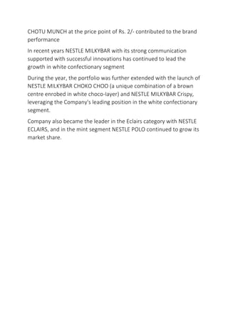 CHOTU MUNCH at the price point of Rs. 2/- contributed to the brand
performance
In recent years NESTLE MILKYBAR with its strong communication
supported with successful innovations has continued to lead the
growth in white confectionary segment
During the year, the portfolio was further extended with the launch of
NESTLE MILKYBAR CHOKO CHOO (a unique combination of a brown
centre enrobed in white choco-Iayer) and NESTLE MILKYBAR Crispy,
leveraging the Company's leading position in the white confectionary
segment.
Company also became the leader in the Eclairs category with NESTLE
ECLAIRS, and in the mint segment NESTLE POLO continued to grow its
market share.
 