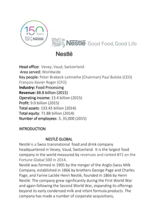 Nestlé
Head office: Vevey, Vaud, Switzerland
Area served: Worldwide
Key people: Peter Brabeck-Letmathe (Chairman) Paul Bulcke (CEO)
François-Xavier Roger (CFO)
Industry: Food Processing
Revenue: 88.8 billion (2015)
Operating income: 13.4 billion (2015)
Profit: 9.0 billion (2015)
Total assets: 133.45 billion (2014)
Total equity: 71.88 billion (2014)
Number of employees: 3, 35,000 (2015)
INTRODUCTION
NESTLÉ GLOBAL
Nestlé is a Swiss transnational food and drink company
headquartered in Vevey, Vaud, Switzerland. It is the largest food
company in the world measured by revenues and ranked #72 on the
Fortune Global 500 in 2014.
Nestlé was formed in 1905 by the merger of the Anglo-Swiss Milk
Company, established in 1866 by brothers George Page and Charles
Page, and Farine Lactée Henri Nestlé, founded in 1866 by Henri
Nestlé. The company grew significantly during the First World War
and again following the Second World War, expanding its offerings
beyond its early condensed milk and infant formula products. The
company has made a number of corporate acquisitions,
 
