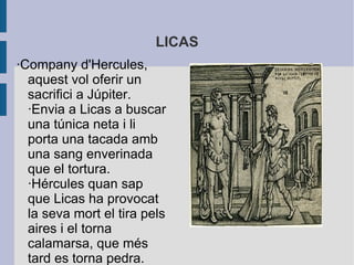 LICAS
·Company d'Hercules,
  aquest vol oferir un
  sacrifici a Júpiter.
  ·Envia a Licas a buscar
  una túnica neta i li
  porta una tacada amb
  una sang enverinada
  que el tortura.
  ·Hércules quan sap
  que Licas ha provocat
  la seva mort el tira pels
  aires i el torna
  calamarsa, que més
  tard es torna pedra.
 