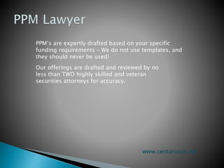 PPM’s are expertly drafted based on your specific
funding requirements – We do not use templates, and
they should never be used!
Our offerings are drafted and reviewed by no
less than TWO highly skilled and veteran
securities attorneys for accuracy.
www.centarusps.net
 