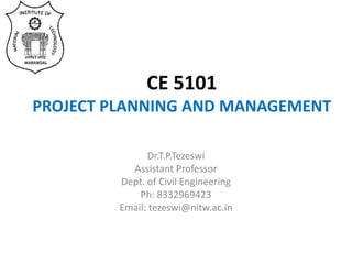 CE 5101
PROJECT PLANNING AND MANAGEMENT
Dr.T.P.Tezeswi
Assistant Professor
Dept. of Civil Engineering
Ph: 8332969423
Email: tezeswi@nitw.ac.in
 