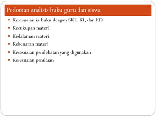 Pedoman analisis buku guru dan siswa
 Kesesuaian isi buku dengan SKL, KI, dan KD
 Kecukupan materi
 Kedalaman materi
 Kebenaran materi
 Kesesuaian pendekatan yang digunakan
 Kesesuaian penilaian
 