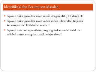 Identifikasi dan Perumusan Masalah
 Apakah buku guru dan siswa sesuai dengan SKL, KI, dan KD?
 Apakah buku guru dan siswa sudah sesuai dilihat dari tinjauan
kecukupan dan kedalaman materi?
 Apakah instrumen penilaian yang digunakan sudah valid dan
reliabel untuk mengukur hasil belajar siswa?
 