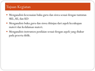 Tujuan Kegiatan
 Menganalisis kesesuaian buku guru dan siswa sesuai dengan tuntutan
SKL, KI, dan KD
 Menganalisis buku guru dan siswa ditinjau dari aspek kecukupan
materi dan kedalaman materi.
 Menganalisis instrumen penilaian sesuai dengan aspek yang diukur
pada peserta didik.
 