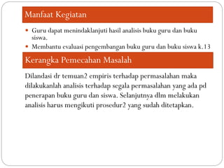 Manfaat Kegiatan
 Guru dapat menindaklanjuti hasil analisis buku guru dan buku
siswa.
 Membantu evaluasi pengembangan buku guru dan buku siswa k.13
Kerangka Pemecahan Masalah
Dilandasi dr temuan2 empiris terhadap permasalahan maka
dilakukanlah analisis terhadap segala permasalahan yang ada pd
penerapan buku guru dan siswa. Selanjutnya dlm melakukan
analisis harus mengikuti prosedur2 yang sudah ditetapkan.
 