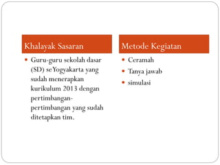 Khalayak Sasaran Metode Kegiatan
 Guru-guru sekolah dasar
(SD) seYogyakarta yang
sudah menerapkan
kurikulum 2013 dengan
pertimbangan-
pertimbangan yang sudah
ditetapkan tim.
 Ceramah
 Tanya jawab
 simulasi
 