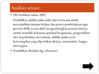 Analisis situasi
 UU Sisdiknas tahun 2003
Pendidikan adalah usaha sadar dan terencana untuk
mewujudkan suasana belajar dan proses pembelajaran agar
peserta didik secara aktif mengembangkan potensi dirinya
untuk memiliki kekuatan spiritual keagamaan, pengendalian
diri, kepribadian, kecerdasan, akhlak mulia serta
keterampilan yang diperlukan dirinya, masyarakat, bangsa
dan negara.
 Pendidikan diistilah sbg reformasi?
 