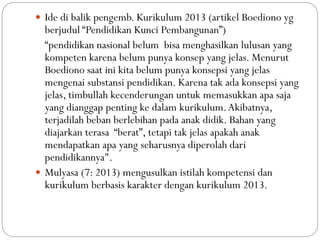  Ide di balik pengemb. Kurikulum 2013 (artikel Boediono yg
berjudul “Pendidikan Kunci Pembangunan”)
“pendidikan nasional belum bisa menghasilkan lulusan yang
kompeten karena belum punya konsep yang jelas. Menurut
Boediono saat ini kita belum punya konsepsi yang jelas
mengenai substansi pendidikan. Karena tak ada konsepsi yang
jelas, timbullah kecenderungan untuk memasukkan apa saja
yang dianggap penting ke dalam kurikulum.Akibatnya,
terjadilah beban berlebihan pada anak didik. Bahan yang
diajarkan terasa “berat”, tetapi tak jelas apakah anak
mendapatkan apa yang seharusnya diperolah dari
pendidikannya".
 Mulyasa (7: 2013) mengusulkan istilah kompetensi dan
kurikulum berbasis karakter dengan kurikulum 2013.
 