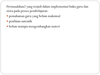 Permasalahan2 yang terjadi dalam implementasi buku guru dan
siswa pada proses pembelajaran:
 pemahaman guru yang belum maksimal
 penilaian autentik
 belum mampu mengembangkan materi
 