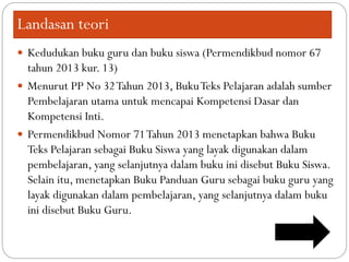 Landasan teori
 Kedudukan buku guru dan buku siswa (Permendikbud nomor 67
tahun 2013 kur. 13)
 Menurut PP No 32Tahun 2013, BukuTeks Pelajaran adalah sumber
Pembelajaran utama untuk mencapai Kompetensi Dasar dan
Kompetensi Inti.
 Permendikbud Nomor 71Tahun 2013 menetapkan bahwa Buku
Teks Pelajaran sebagai Buku Siswa yang layak digunakan dalam
pembelajaran, yang selanjutnya dalam buku ini disebut Buku Siswa.
Selain itu, menetapkan Buku Panduan Guru sebagai buku guru yang
layak digunakan dalam pembelajaran, yang selanjutnya dalam buku
ini disebut Buku Guru.
 