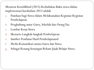 Menurut Kemdikbud (2013) Kedudukan Buku siswa dalam
implementasi kurikulum 2013 adalah
a. Panduan bagi Siswa dalam Melaksanakan Kegiatan-Kegiatan
Pembelajaran
b. Penghubung antar Guru, Sekolah dan OrangTua
c. Lembar Kerja Siswa
d. Skenario Langkah-langkah Pembelajaran
e. Sumber Penilaian Hasil Pembelajaransd
f. Media Komunikasi antara Guru dan Siswa
g. Sebagai Kenang-kenangan Rekam Jejak Belajar Siswa.
 