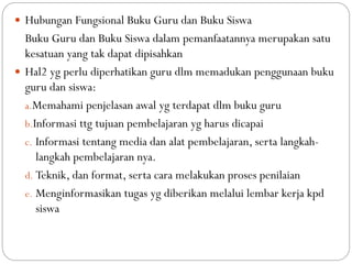  Hubungan Fungsional Buku Guru dan Buku Siswa
Buku Guru dan Buku Siswa dalam pemanfaatannya merupakan satu
kesatuan yang tak dapat dipisahkan
 Hal2 yg perlu diperhatikan guru dlm memadukan penggunaan buku
guru dan siswa:
a.Memahami penjelasan awal yg terdapat dlm buku guru
b.Informasi ttg tujuan pembelajaran yg harus dicapai
c. Informasi tentang media dan alat pembelajaran, serta langkah-
langkah pembelajaran nya.
d. Teknik, dan format, serta cara melakukan proses penilaian
e. Menginformasikan tugas yg diberikan melalui lembar kerja kpd
siswa
 