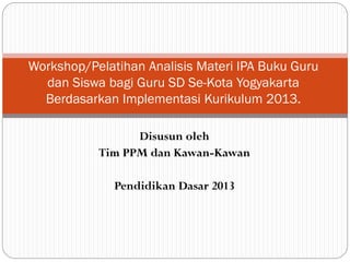 Disusun oleh
Tim PPM dan Kawan-Kawan
Pendidikan Dasar 2013
Workshop/Pelatihan Analisis Materi IPA Buku Guru
dan Siswa bagi Guru SD Se-Kota Yogyakarta
Berdasarkan Implementasi Kurikulum 2013.
 
