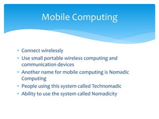  Connect wirelessly
 Use small portable wireless computing and
communication devices
 Another name for mobile computing is Nomadic
Computing
 People using this system called Technomadic
 Ability to use the system called Nomadicity
Mobile Computing
 