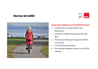 Das tun wir dafür
Ausbau des Angebots auch im ländlichen Raum
 in 30 Minuten im nächsten Mittel- oder
Oberzentrum
 mindestens stündliche Anbindung an Bus oder
Bahn
 Förderung der Bildung von Fahrgemeinschaften,
z.B. über App
 Fahrradmitnahme erleichtern
 Park and Ride-Parkplätze ausbauen und an ÖPNV
anbinden
 