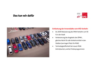 Das tun wir dafür
Entlastung der Innenstädte vom KfZ-Verkehr
 bis 2030 Reduzierung des PKW-Verkehrs um 50
% in der Stadt
 Verbesserung des Angebots des ÖPNV ,
gleiches Recht für alle Verkehrsmittel in den
Städten (verringert Platz für PKW)
 Technologieoffenheit bei neuen PKW-
Antriebsarten und bei Förderprogrammen
 