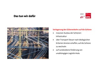 Das tun wir dafür
Verlagerung des Güterverkehrs auf die Schiene
 massiver Ausbau der Schienen-
Infrastruktur
 über Transport-Steuer nach ökologischen
Kriterien Anreize schaffen, auf die Schiene
zu wechseln
 auf Landesebene Förderung von
unabhängigen Logistik-Hubs
 