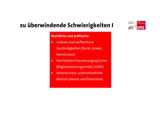 zu überwindende Schwierigkeiten I
Rechtliche und politische:
 Unklare und verflochtene
Zuständigkeiten (Bund, Länder,
Kommunen)
 Vermischte Finanzierungssysteme
(Regionalisierungsmittel, GVFG)
 Schienennetz: unterschiedliche
Akteure planen und finanzieren
 
