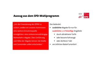 Auszug aus dem SPD-Wahlprogramm
„Um die Finanzierung des ÖPNV zu
sichern, wollen wir unseren Kommunen
eine weitere Einnahmequelle
ermöglichen: eine einkommensabhängige
Nahverkehrs-Abgabe. Über Einführung
und Höhe der Abgabe können die Städte
und Gemeinden selbst entscheiden.“
Das bedeutet:
 zusätzliche Abgabe für nur für
zusätzliche und freiwillige Angebote
 durch attraktivere Tarife
 oder bessere Fahrzeuge
 oder dichterer Takt
 am örtlichen Bedarf orientiert
 